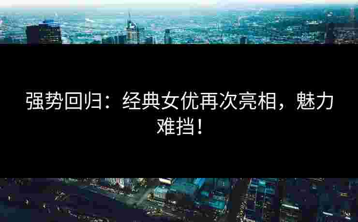 强势回归：经典女优再次亮相，魅力难挡！