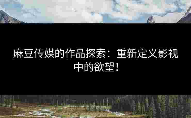 麻豆传媒的作品探索：重新定义影视中的欲望！