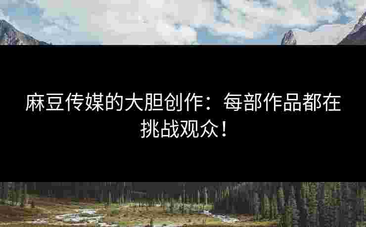 麻豆传媒的大胆创作：每部作品都在挑战观众！