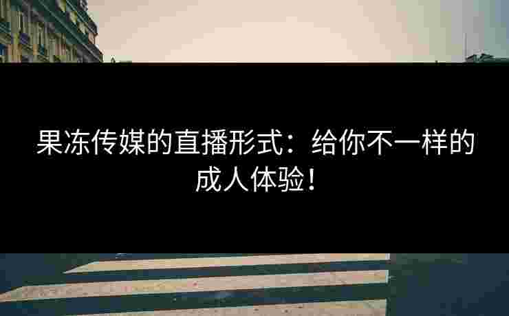 果冻传媒的直播形式：给你不一样的成人体验！
