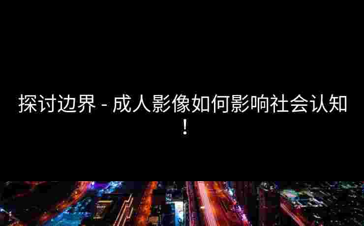 探讨边界 - 成人影像如何影响社会认知！