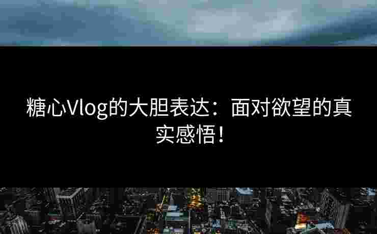 糖心Vlog的大胆表达：面对欲望的真实感悟！