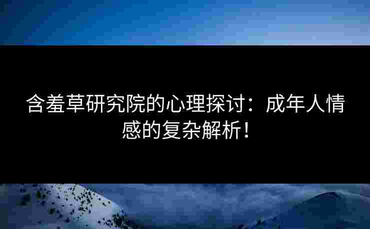 含羞草研究院的心理探讨：成年人情感的复杂解析！