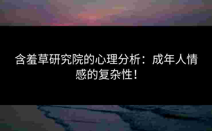 含羞草研究院的心理分析：成年人情感的复杂性！