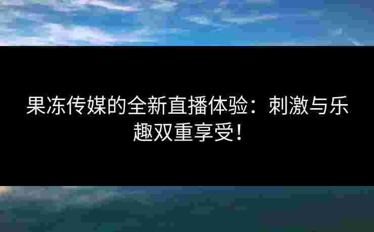 果冻传媒的全新直播体验：刺激与乐趣双重享受！