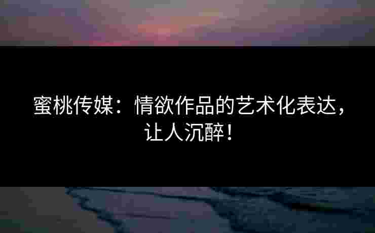 蜜桃传媒:情欲作品的艺术化表达,让人沉醉! 蜜桃传媒:情欲作品的艺术化表达,让人沉醉!