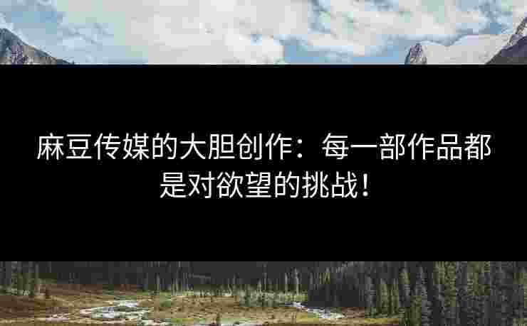 麻豆传媒的大胆创作：每一部作品都是对欲望的挑战！