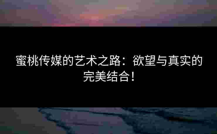 蜜桃传媒的艺术之路:欲望与真实的完美结合!