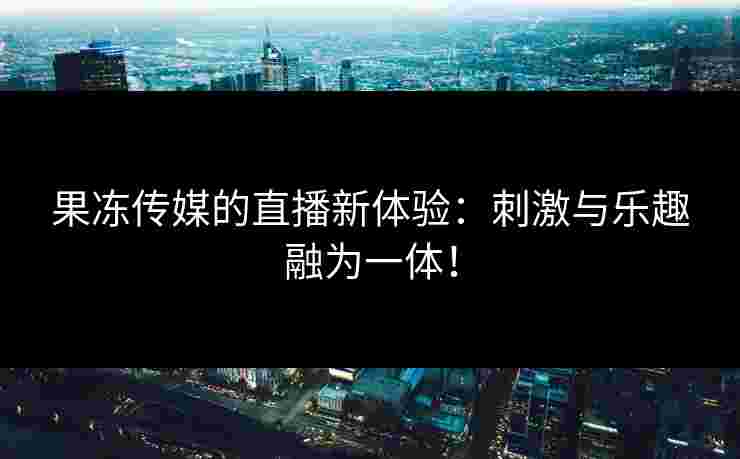 果冻传媒的直播新体验：刺激与乐趣融为一体！