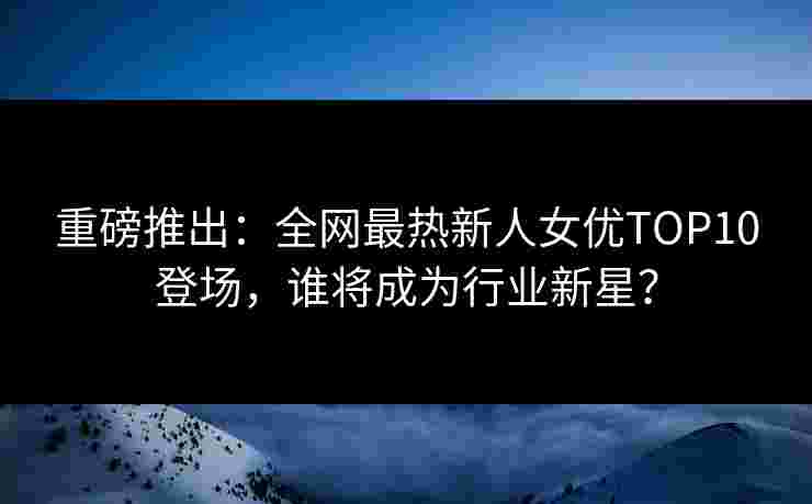 重磅推出:全网最热新人女优TOP10登场,谁将成为行业新星?