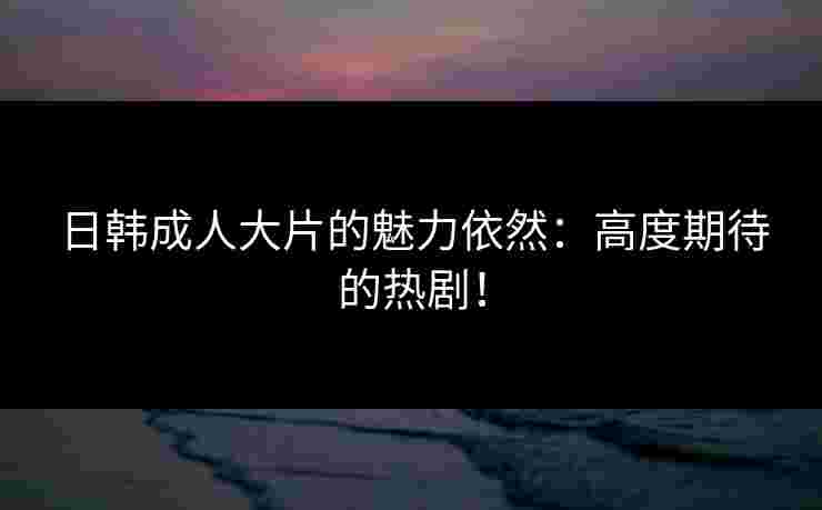 日韩成人大片的魅力依然：高度期待的热剧！