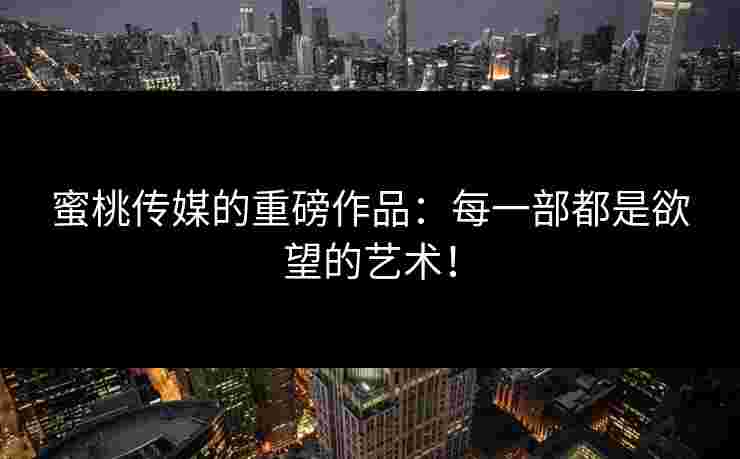 蜜桃传媒的重磅作品：每一部都是欲望的艺术！