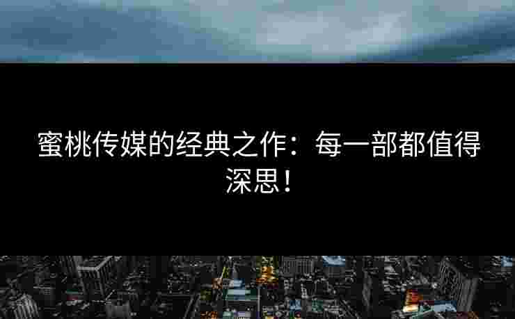 蜜桃传媒的经典之作：每一部都值得深思！