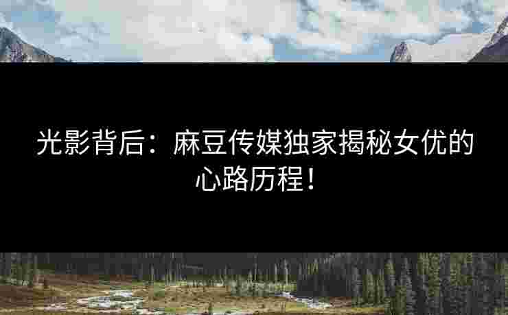 光影背后:麻豆传媒独家揭秘女优的心路历程!