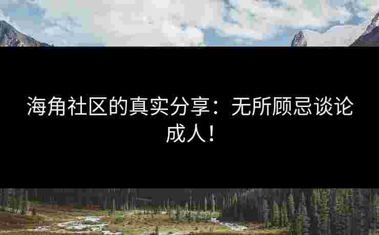海角社区的真实分享：无所顾忌谈论成人！