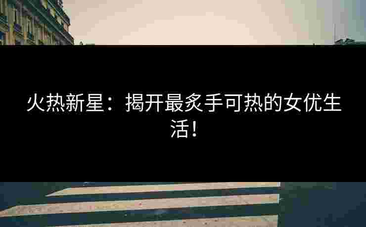 火热新星:揭开最炙手可热的女优生活!