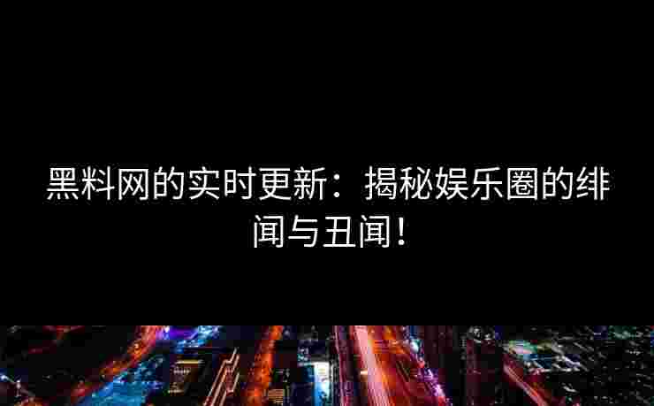 黑料网的实时更新：揭秘娱乐圈的绯闻与丑闻！