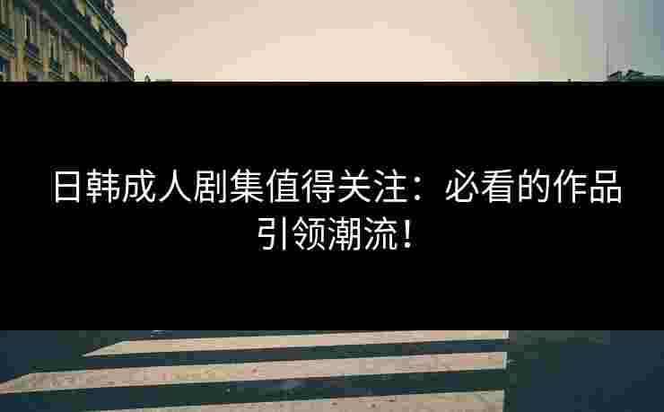 日韩成人剧集值得关注:必看的作品引领潮流!
