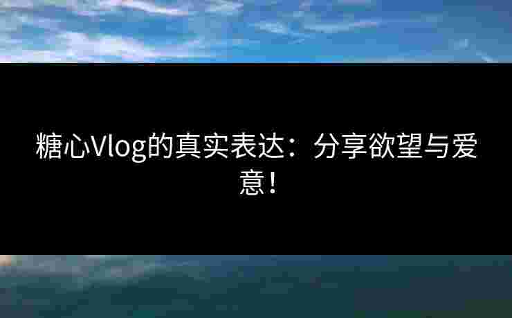糖心Vlog的真实表达:分享欲望与爱意!