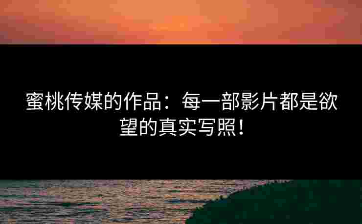 蜜桃传媒的作品：每一部影片都是欲望的真实写照！