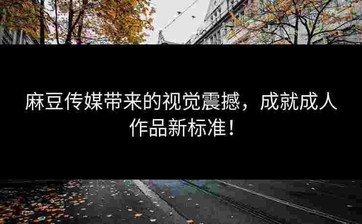 麻豆传媒带来的视觉震撼，成就成人作品新标准！