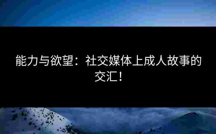 能力与欲望:社交媒体上成人故事的交汇!