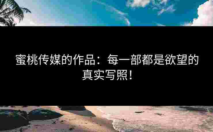 蜜桃传媒的作品：每一部都是欲望的真实写照！
