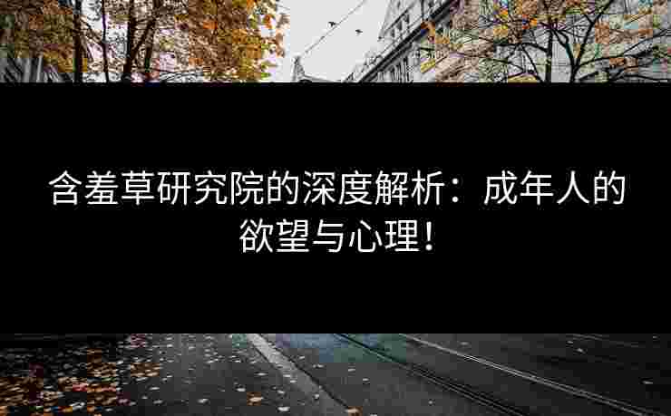 含羞草研究院的深度解析：成年人的欲望与心理！