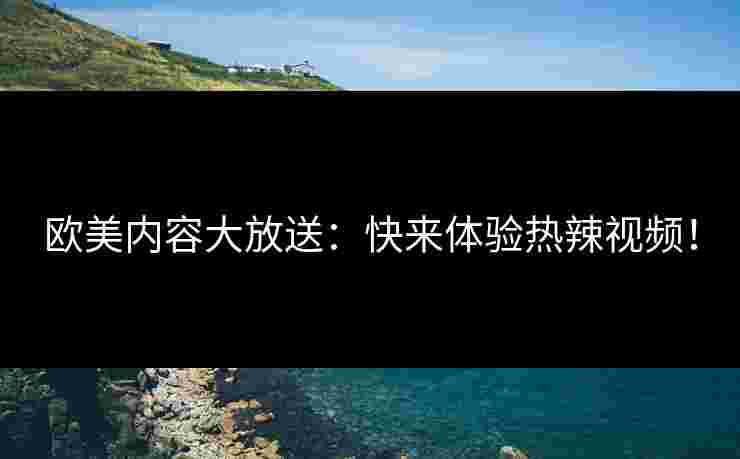 欧美内容大放送：快来体验热辣视频！