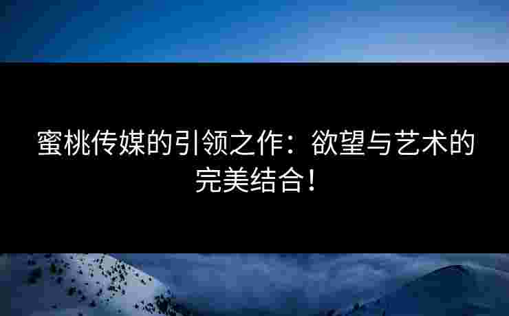 蜜桃传媒的引领之作：欲望与艺术的完美结合！