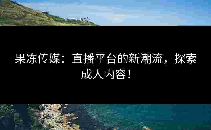 果冻传媒:直播平台的新潮流,探索成人内容!