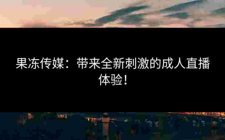 果冻传媒:带来全新刺激的成人直播体验!