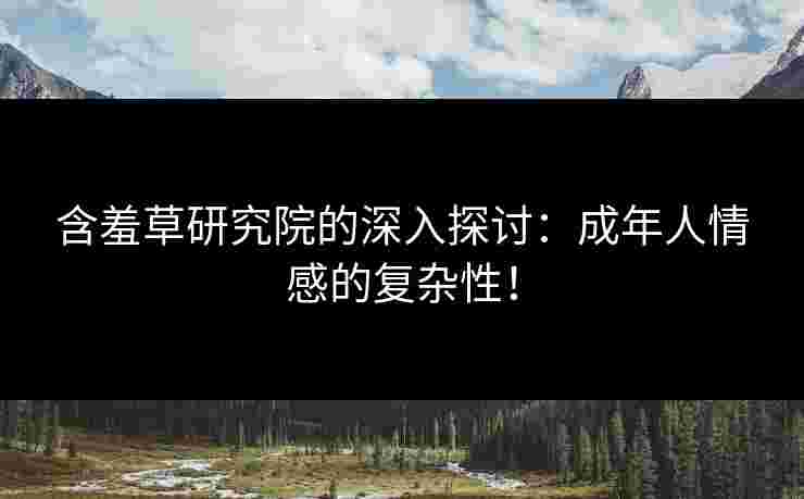 含羞草研究院的深入探讨:成年人情感的复杂性!