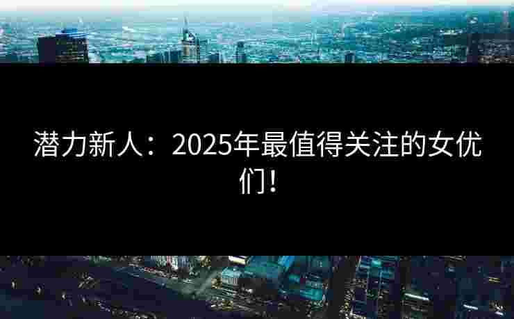 潜力新人：2025年最值得关注的女优们！