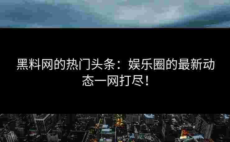 黑料网的热门头条：娱乐圈的最新动态一网打尽！