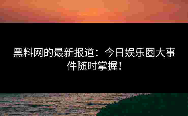 黑料网的最新报道：今日娱乐圈大事件随时掌握！