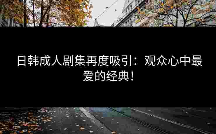 日韩成人剧集再度吸引：观众心中最爱的经典！