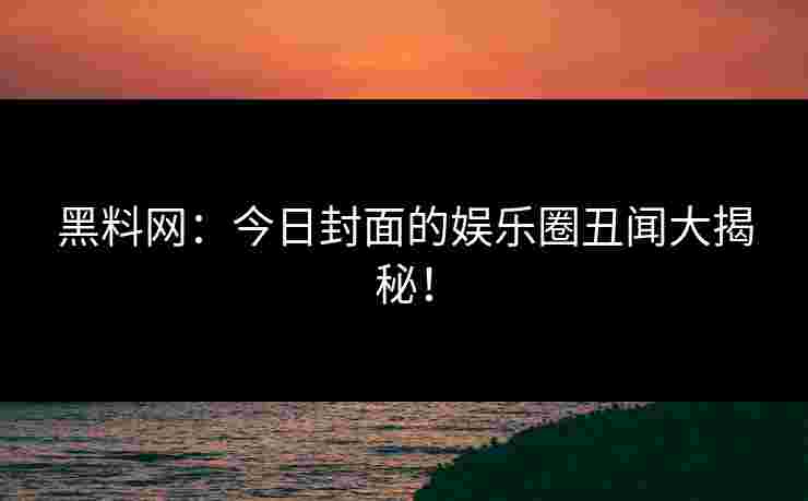 黑料网：今日封面的娱乐圈丑闻大揭秘！
