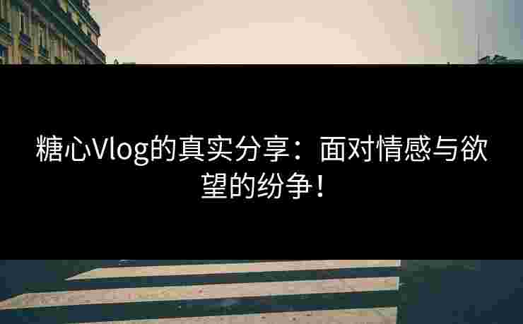 糖心Vlog的真实分享：面对情感与欲望的纷争！