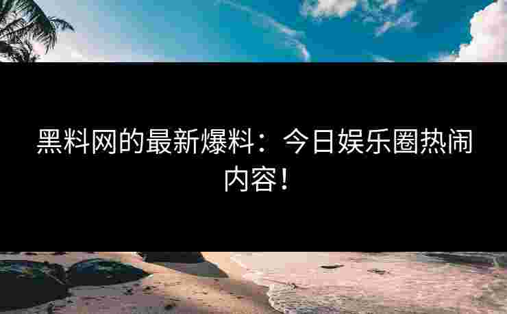 黑料网的最新爆料：今日娱乐圈热闹内容！