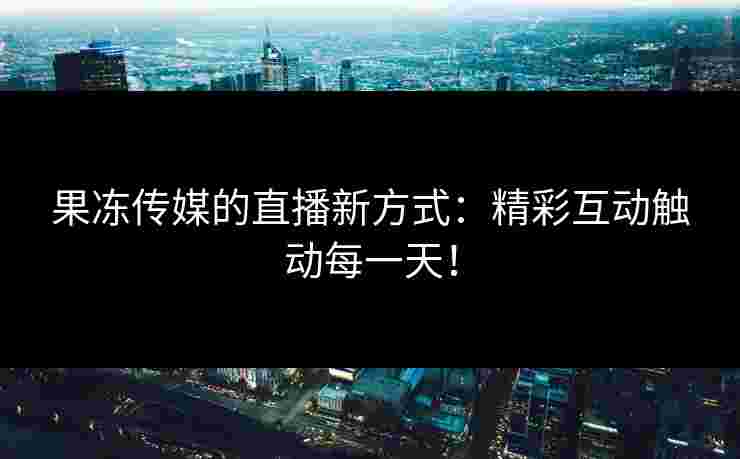 果冻传媒的直播新方式：精彩互动触动每一天！