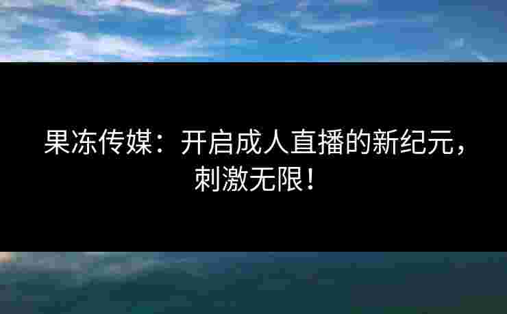 果冻传媒：开启成人直播的新纪元，刺激无限！