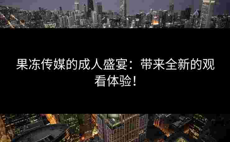果冻传媒的成人盛宴：带来全新的观看体验！