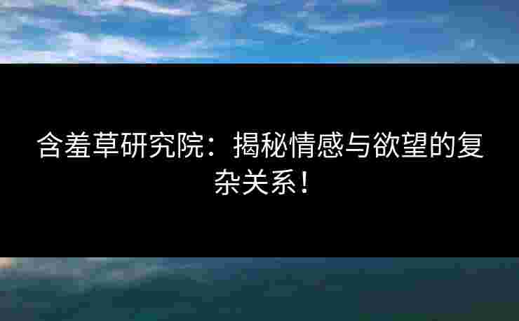 含羞草研究院：揭秘情感与欲望的复杂关系！