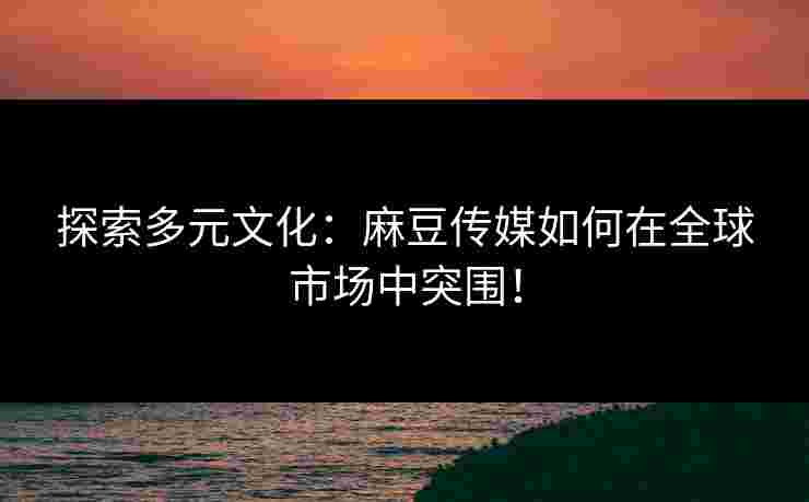 探索多元文化：麻豆传媒如何在全球市场中突围！