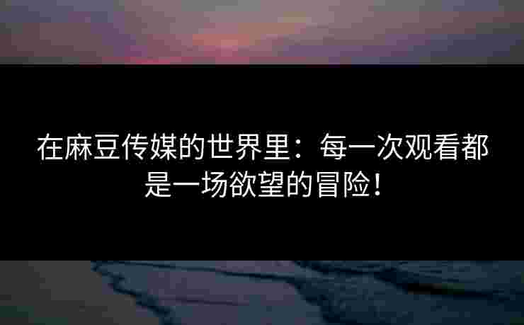 在麻豆传媒的世界里：每一次观看都是一场欲望的冒险！