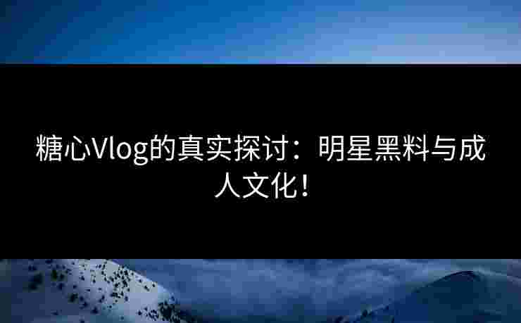 糖心Vlog的真实探讨:明星黑料与成人文化! 糖心Vlog的真实探讨:明星黑料与成人文化!