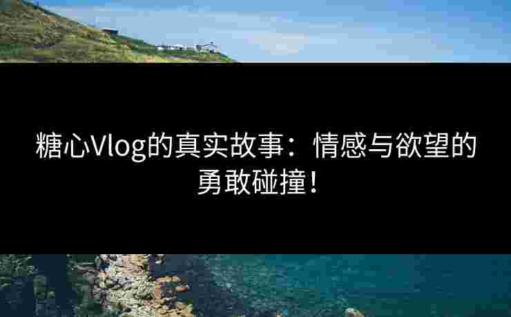 糖心Vlog的真实故事：情感与欲望的勇敢碰撞！
