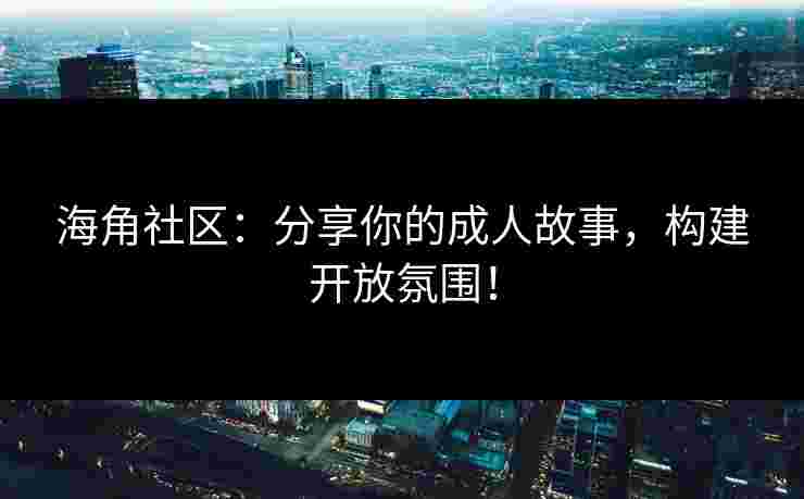 海角社区：分享你的成人故事，构建开放氛围！