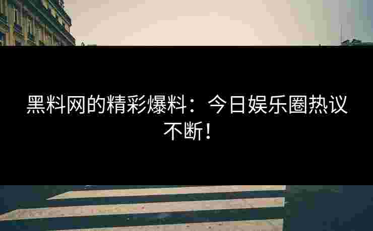 黑料网的精彩爆料：今日娱乐圈热议不断！